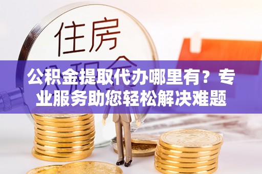 黔西公积金提取代办哪里有？专业服务助您轻松解决难题